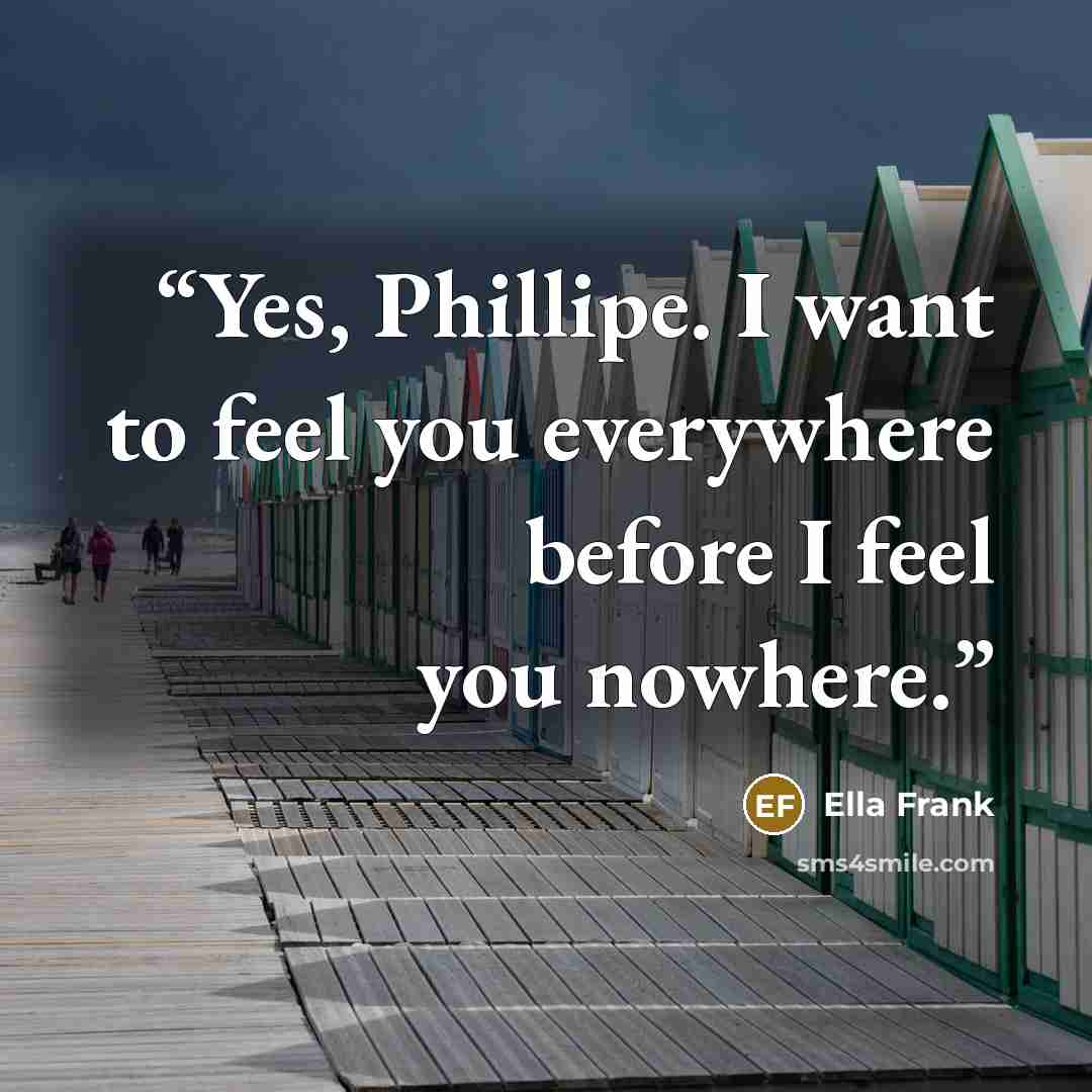 “Yes, Phillipe. I want to feel you everywhere before I feel you nowhere.” quote by Ella Frank
