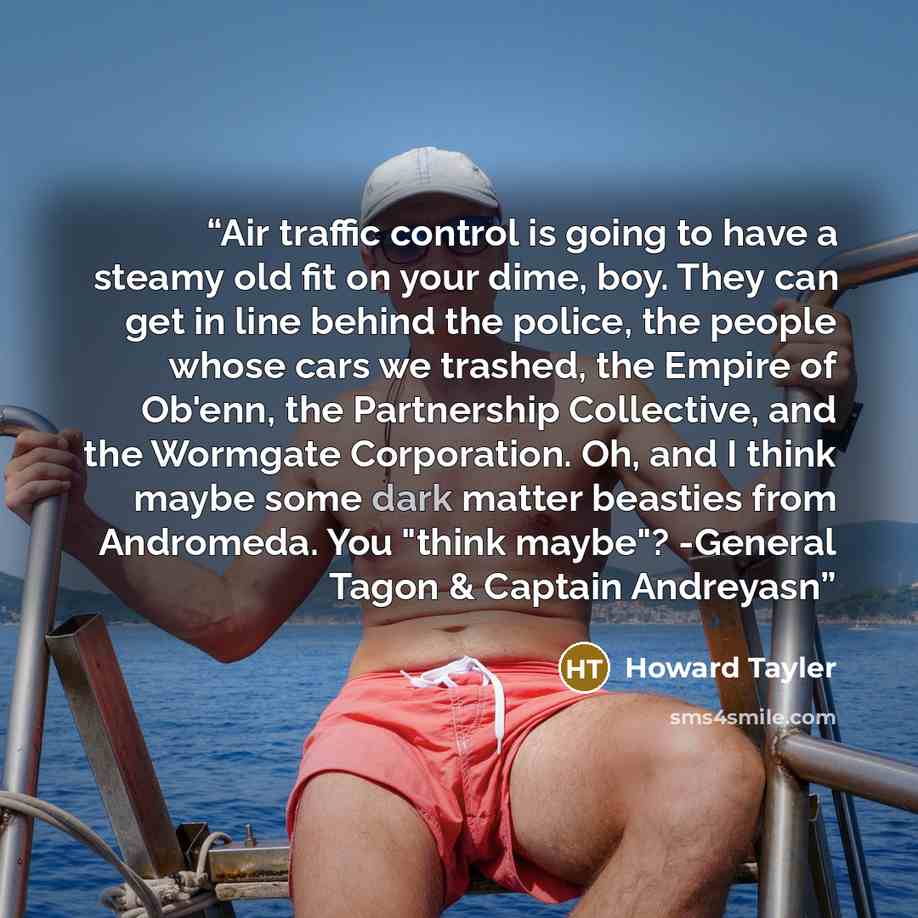 “Air traffic control is going to have a steamy old fit on your dime, boy. They can get in line behind the police, the people whose cars we trashed, the Empire of Ob'enn, the Partnership Collective, and the Wormgate Corporation. Oh, and I think maybe some dark matter beasties from Andromeda. You…” quote by Howard Tayler
