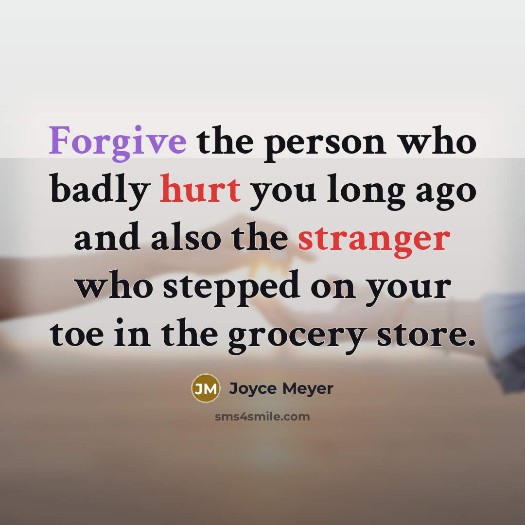 “Forgive the person who badly hurt you long ago and also the stranger who stepped on your toe in the grocery store.” quote by Joyce Meyer