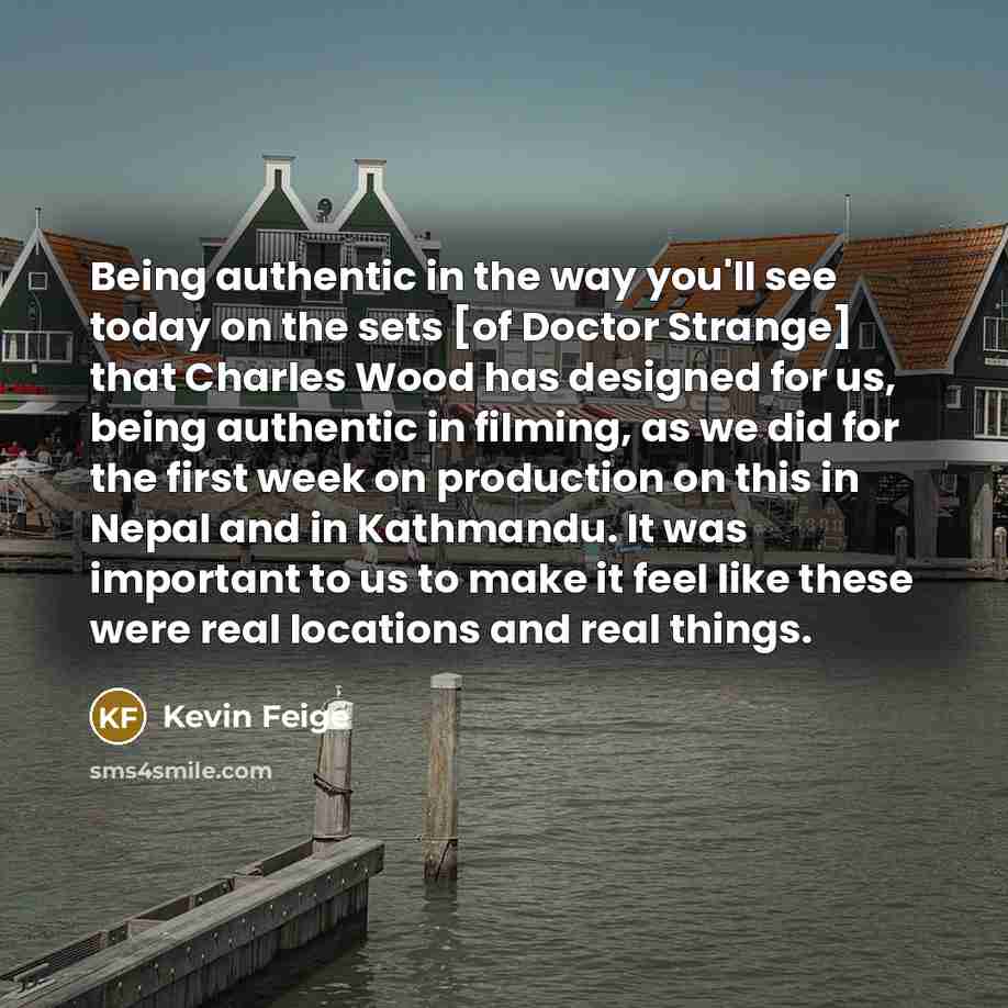 “Being authentic in the way you'll see today on the sets [of Doctor Strange] that Charles Wood has designed for us, being authentic in filming, as we did for the first week on production on this in Nepal and in Kathmandu. It was important to us to make it feel like these were real locations and…” quote by Kevin Feige