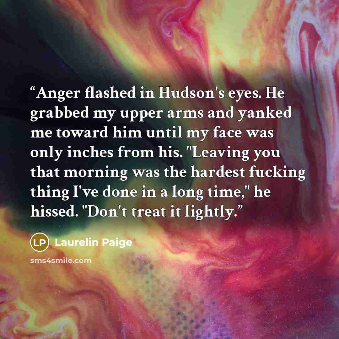 “Anger flashed in Hudson's eyes. He grabbed my upper arms and yanked me toward him until my face was only inches from his. "Leaving you that morning was the hardest fucking thing I've done in a long time," he hissed. "Don't treat it lightly.” quote by Laurelin Paige