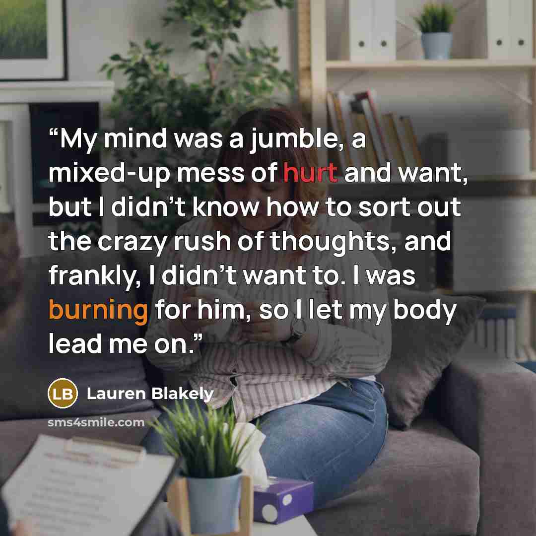 “My mind was a jumble, a mixed-up mess of hurt and want, but I didn’t know how to sort out the crazy rush of thoughts, and frankly, I didn’t want to. I was burning for him, so I let my body lead me on.” quote by Lauren Blakely