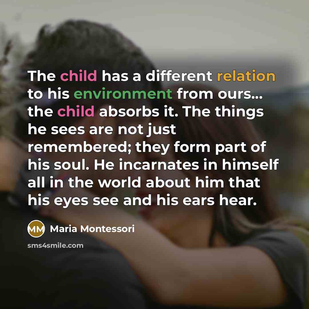 “The child has a different relation to his environment from ours... the child absorbs it. The things he sees are not just remembered; they form part of his soul. He incarnates in himself all in the world about him that his eyes see and his ears hear.” quote by Maria Montessori