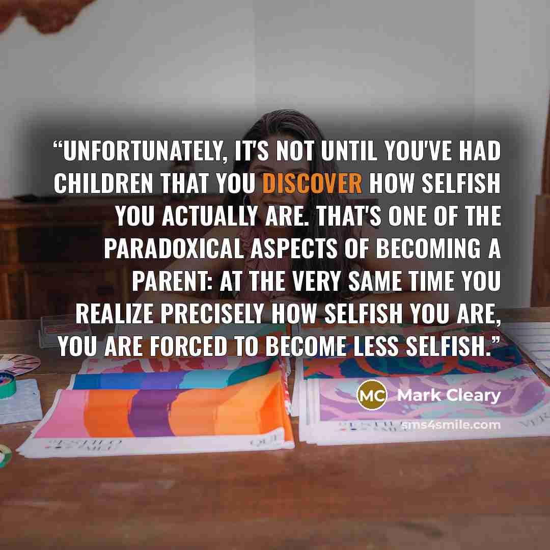 “Unfortunately, it's not until you've had children that you discover how selfish you actually are. That's one of the paradoxical aspects of becoming a parent: at the very same time you realize precisely how selfish you are, you are forced to become less selfish.” quote by Mark Cleary