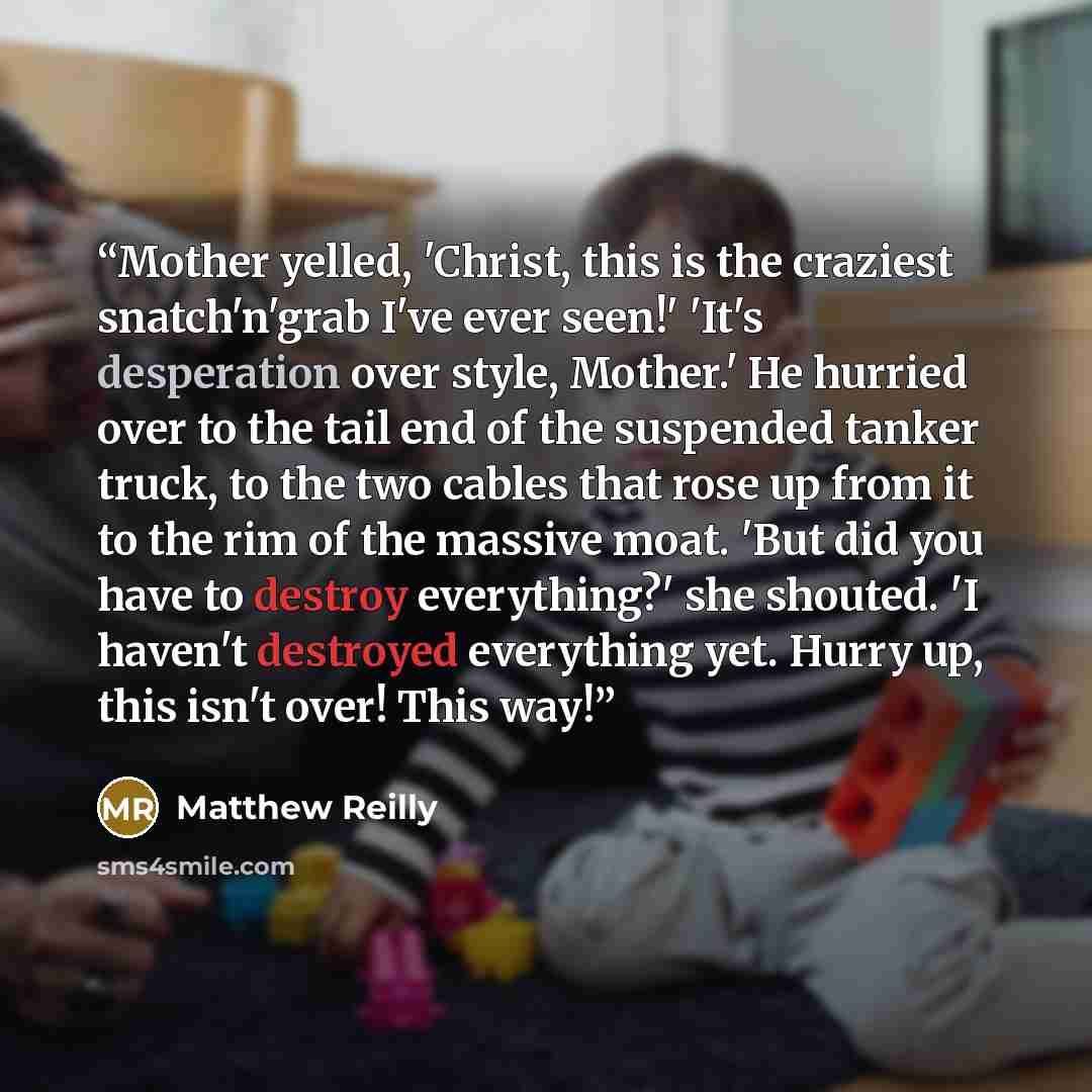 “Mother yelled, 'Christ, this is the craziest snatch'n'grab I've ever seen!' 'It's desperation over style, Mother.' He hurried over to the tail end of the suspended tanker truck, to the two cables that rose up from it to the rim of the massive moat. 'But did you have to destroy everything?' she…” quote by Matthew Reilly