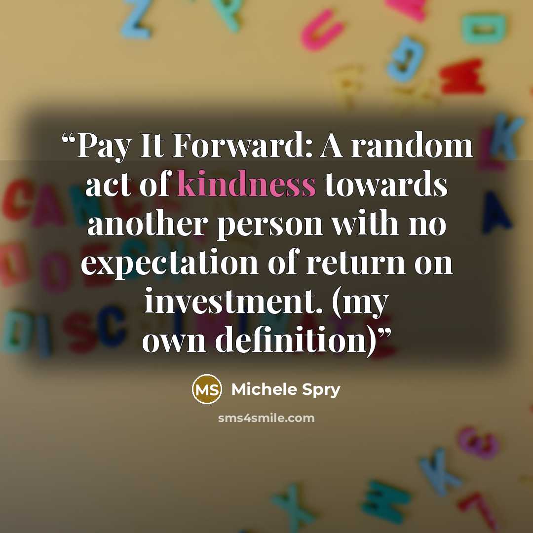 “Pay It Forward: A random act of kindness towards another person with no expectation of return on investment. (my own definition)” quote by Michele Spry
