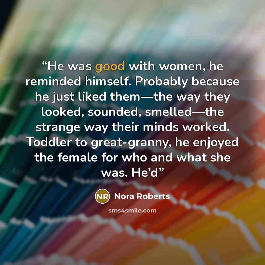 “He was good with women, he reminded himself. Probably because he just liked them—the way they looked, sounded, smelled—the strange way their minds worked. Toddler to great-granny, he enjoyed the female for who and what she was. He’d” quote by Nora Roberts