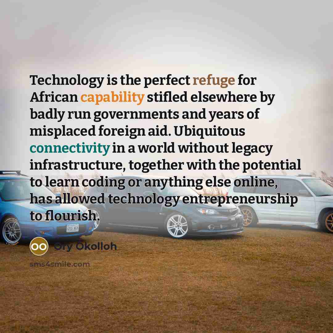 “Technology is the perfect refuge for African capability stifled elsewhere by badly run governments and years of misplaced foreign aid. Ubiquitous connectivity in a world without legacy infrastructure, together with the potential to learn coding or anything else online, has allowed technology…” quote by Ory Okolloh