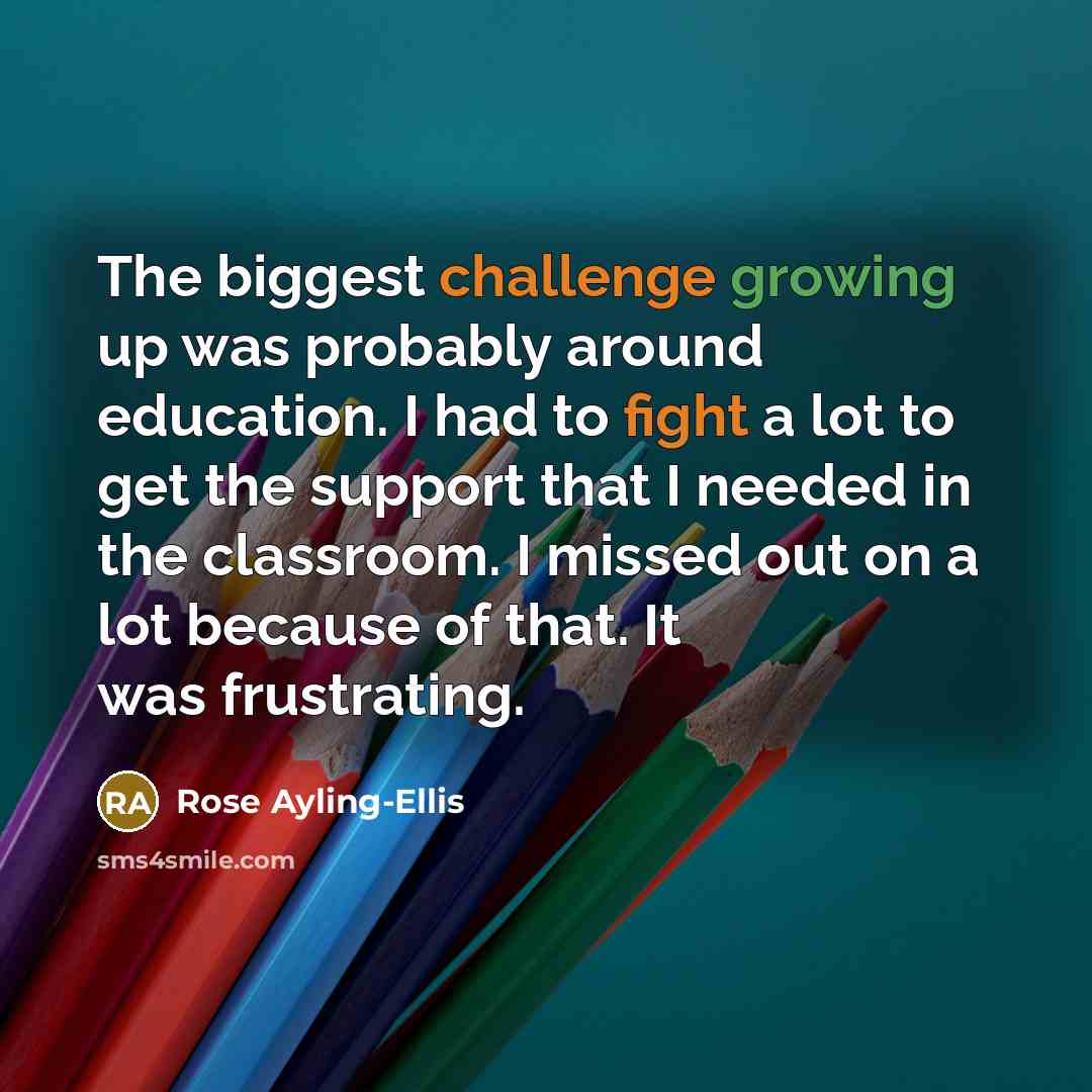 “The biggest challenge growing up was probably around education. I had to fight a lot to get the support that I needed in the classroom. I missed out on a lot because of that. It was frustrating.” quote by Rose Ayling-Ellis