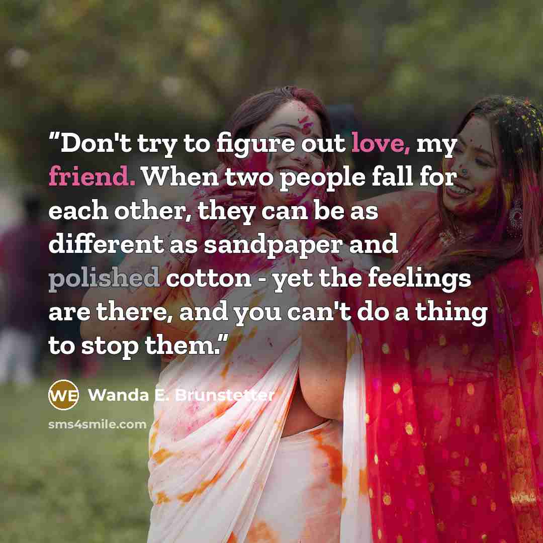 “Don't try to figure out love, my friend. When two people fall for each other, they can be as different as sandpaper and polished cotton - yet the feelings are there, and you can't do a thing to stop them.” quote by Wanda E. Brunstetter