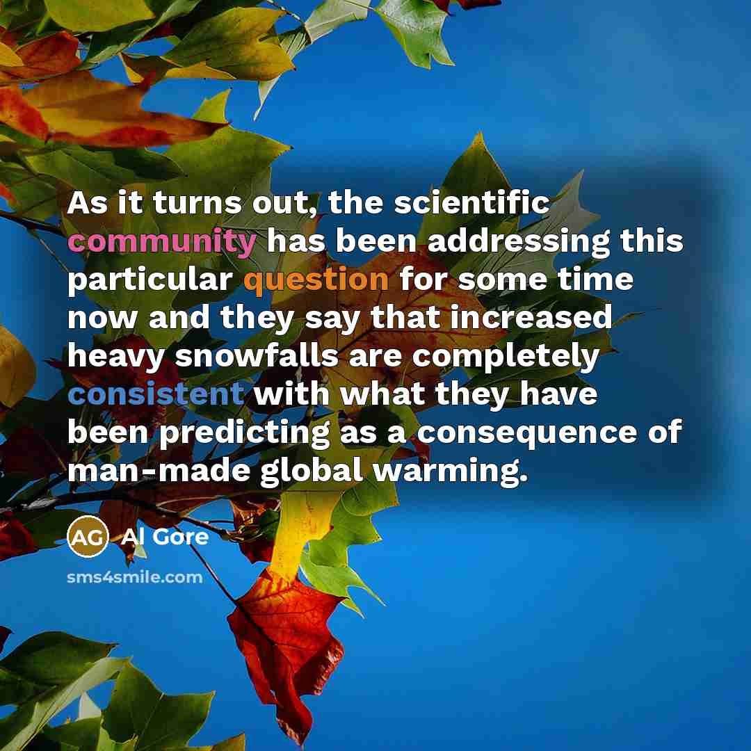 “As it turns out, the scientific community has been addressing this particular question for some time now and they say that increased heavy snowfalls are completely consistent with what they have been predicting as a consequence of man-made global warming.” quote by Al Gore