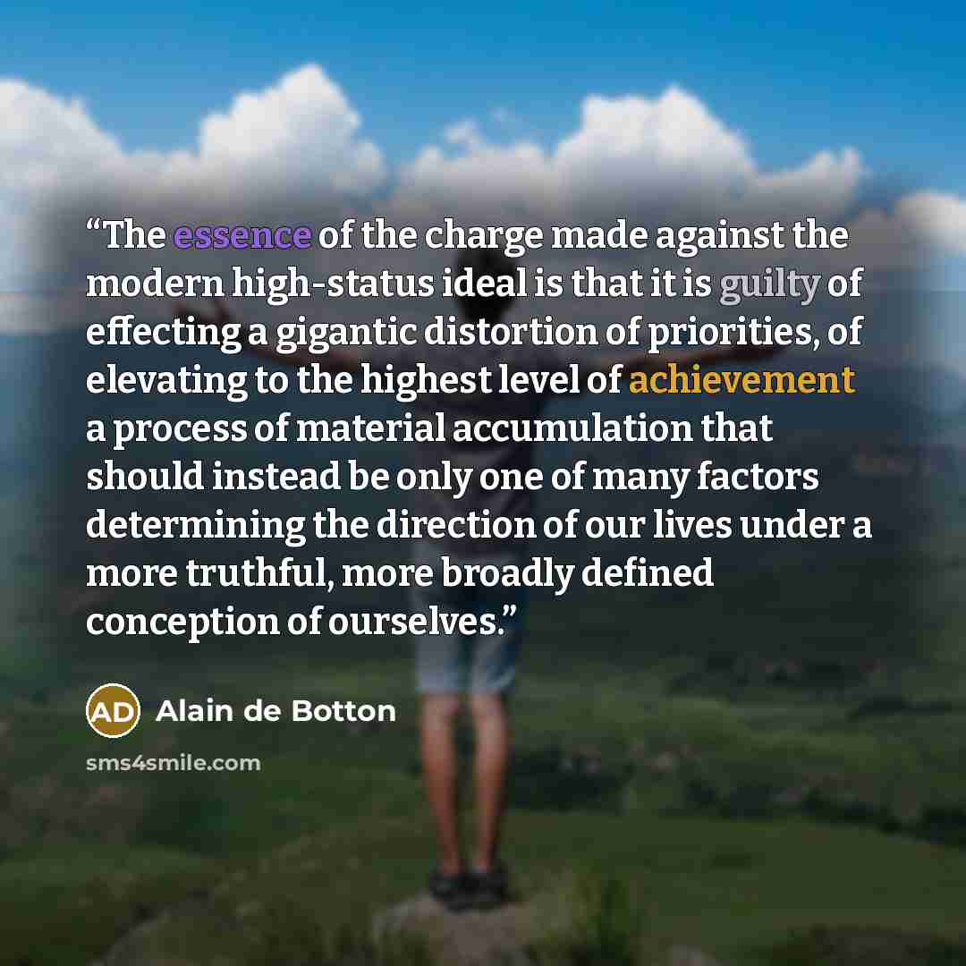 “The essence of the charge made against the modern high-status ideal is that it is guilty of effecting a gigantic distortion of priorities, of elevating to the highest level of achievement a process of material accumulation that should instead be only one of many factors determining the direction…” quote by Alain de Botton