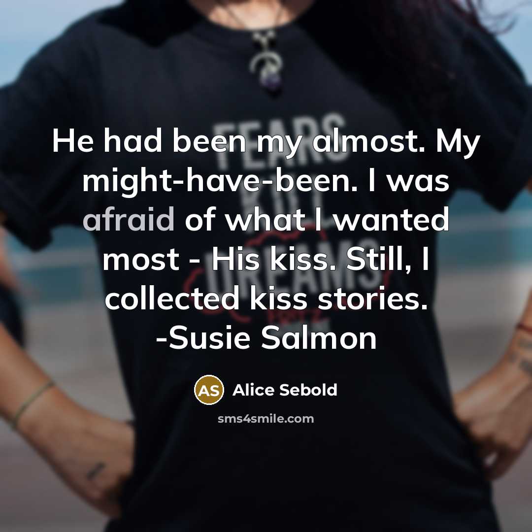 “He had been my almost. My might-have-been. I was afraid of what I wanted most - His kiss. Still, I collected kiss stories. -Susie Salmon” quote by Alice Sebold