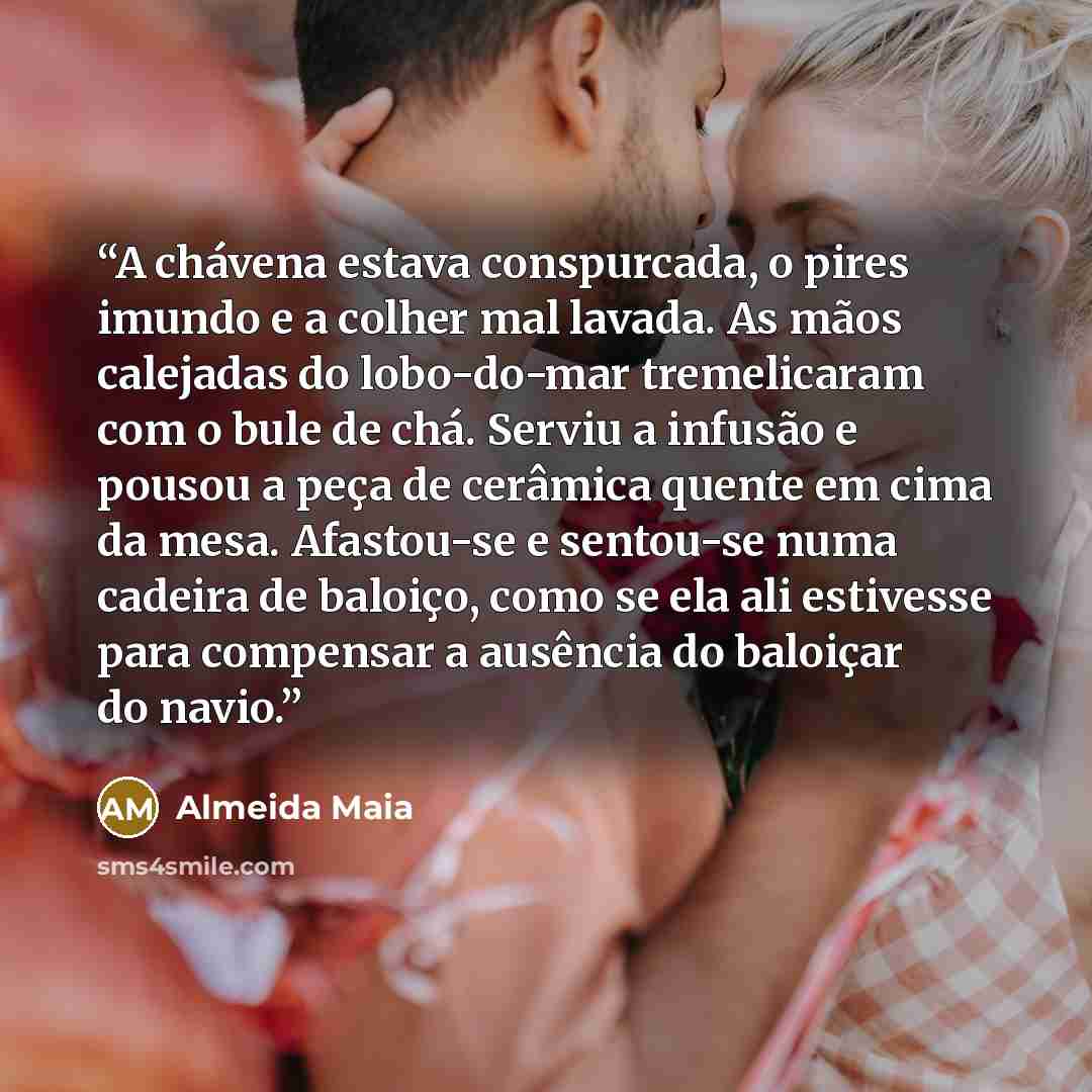 “A chávena estava conspurcada, o pires imundo e a colher mal lavada. As mãos calejadas do lobo-do-mar tremelicaram com o bule de chá. Serviu a infusão e pousou a peça de cerâmica quente em cima da mesa. Afastou-se e sentou-se numa cadeira de baloiço, como se ela ali estivesse para compensar a…” quote by Almeida Maia