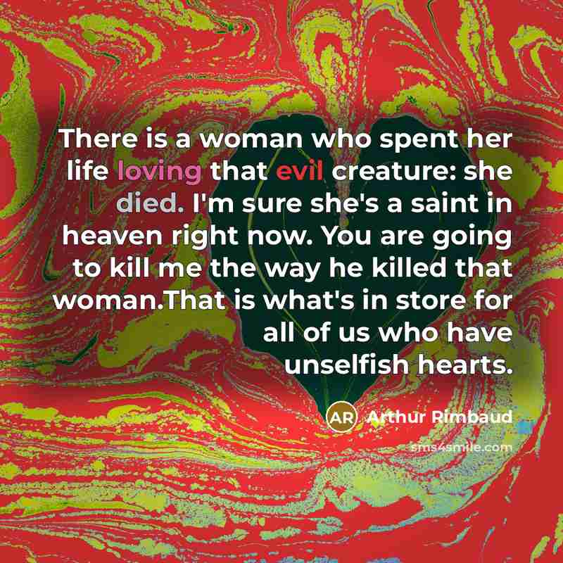 “There is a woman who spent her life loving that evil creature: she died. I'm sure she's a saint in heaven right now. You are going to kill me the way he killed that woman.That is what's in store for all of us who have unselfish hearts.” quote by Arthur Rimbaud