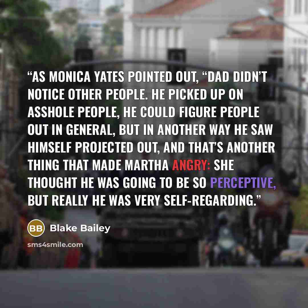 “As Monica Yates pointed out, “Dad didn’t notice other people. He picked up on asshole people, he could figure people out in general, but in another way he saw himself projected out, and that’s another thing that made Martha angry: She thought he was going to be so perceptive, but really he was…” quote by Blake Bailey
