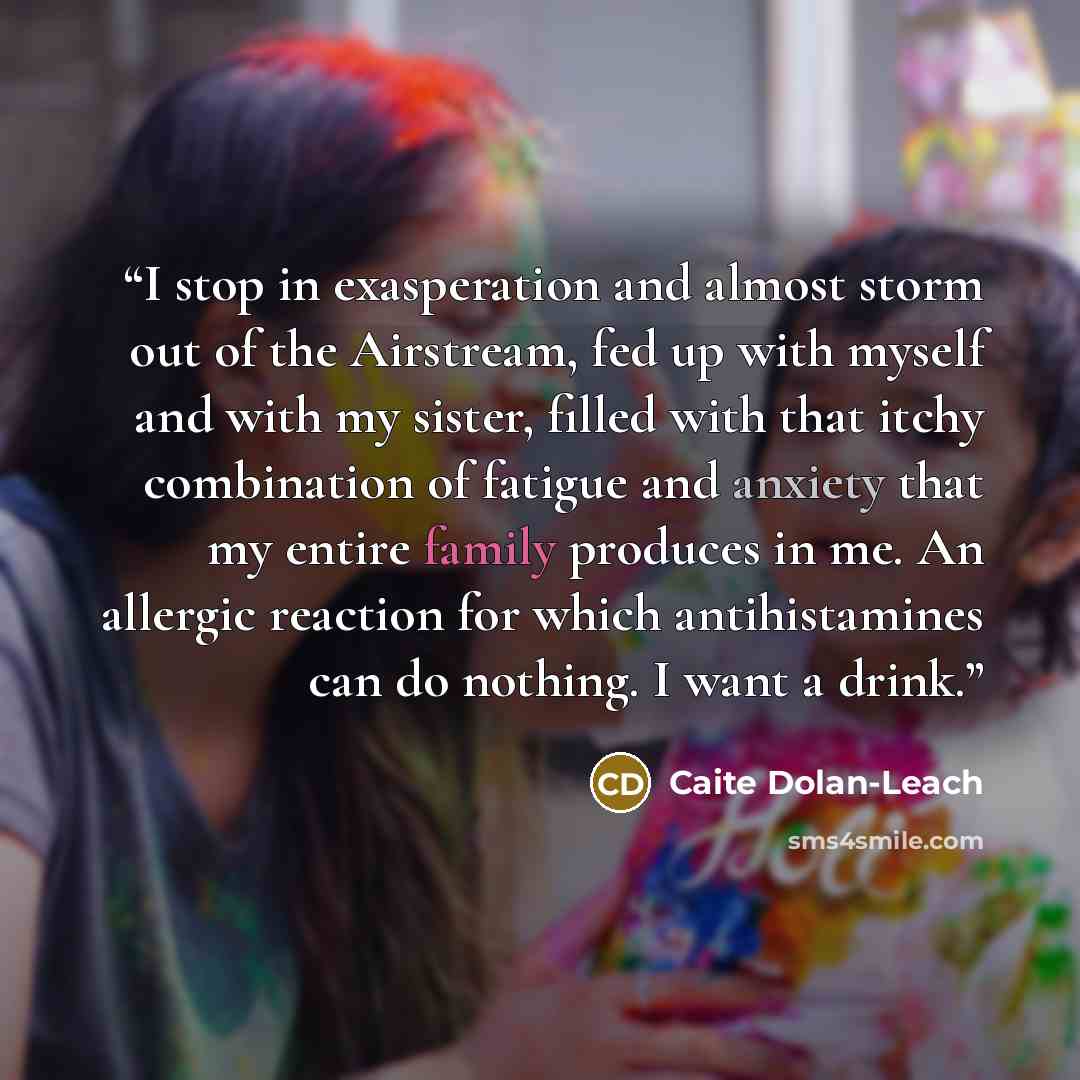 “I stop in exasperation and almost storm out of the Airstream, fed up with myself and with my sister, filled with that itchy combination of fatigue and anxiety that my entire family produces in me. An allergic reaction for which antihistamines can do nothing. I want a drink.” quote by Caite Dolan-Leach