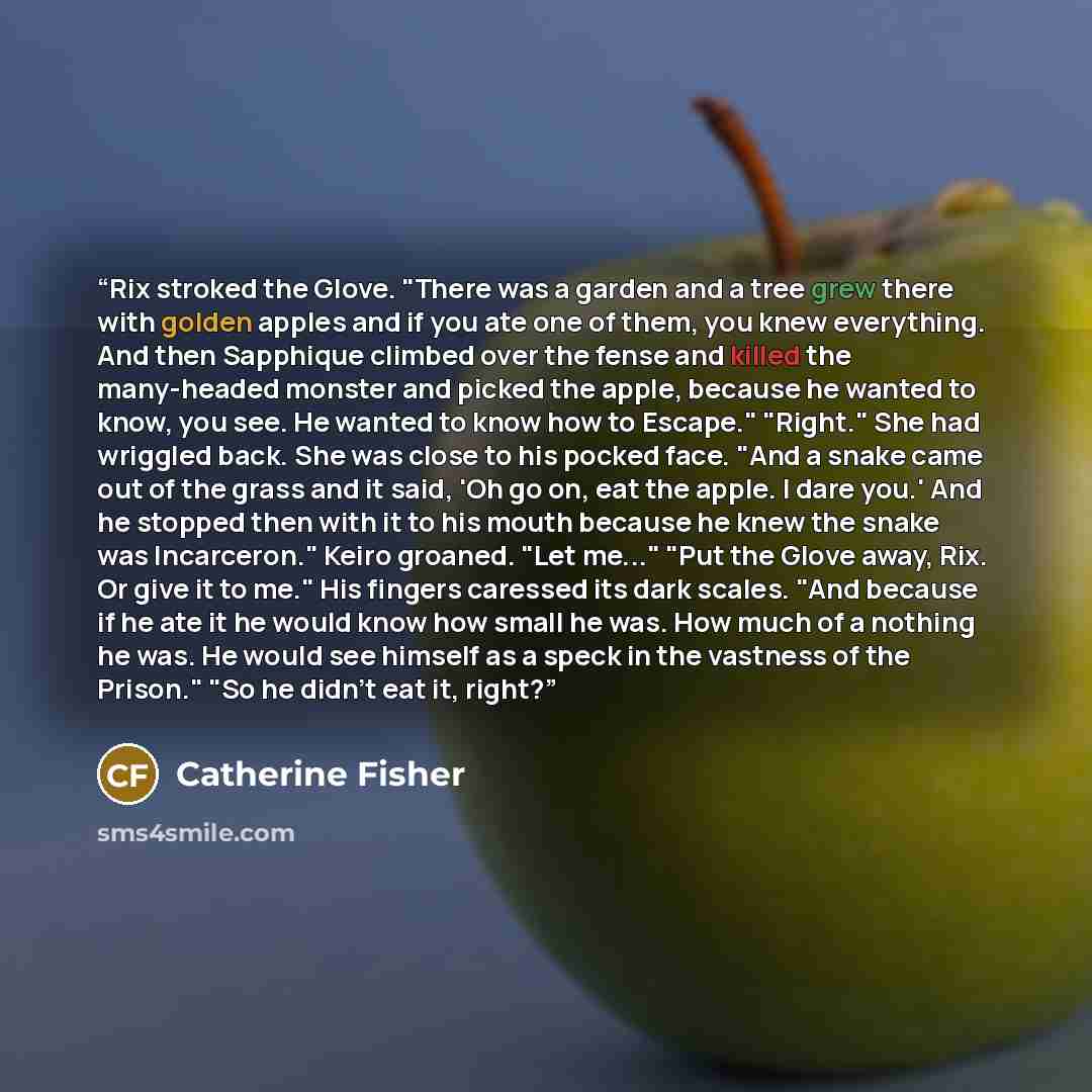 “Rix stroked the Glove. "There was a garden and a tree grew there with golden apples and if you ate one of them, you knew everything. And then Sapphique climbed over the fense and killed the many-headed monster and picked the apple, because he wanted to know, you see. He wanted to know how to…” quote by Catherine Fisher