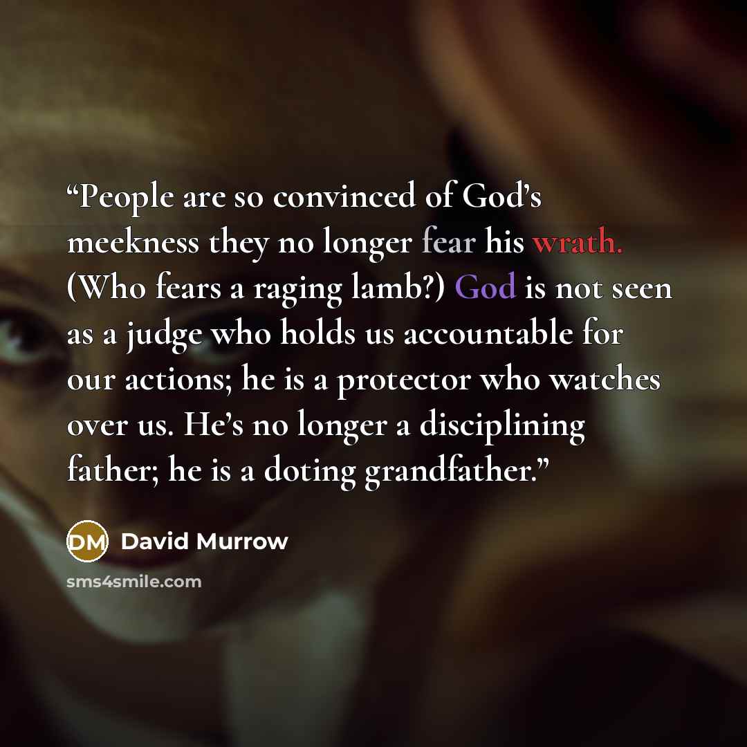 “People are so convinced of God’s meekness they no longer fear his wrath. (Who fears a raging lamb?) God is not seen as a judge who holds us accountable for our actions; he is a protector who watches over us. He’s no longer a disciplining father; he is a doting grandfather.” quote by David Murrow