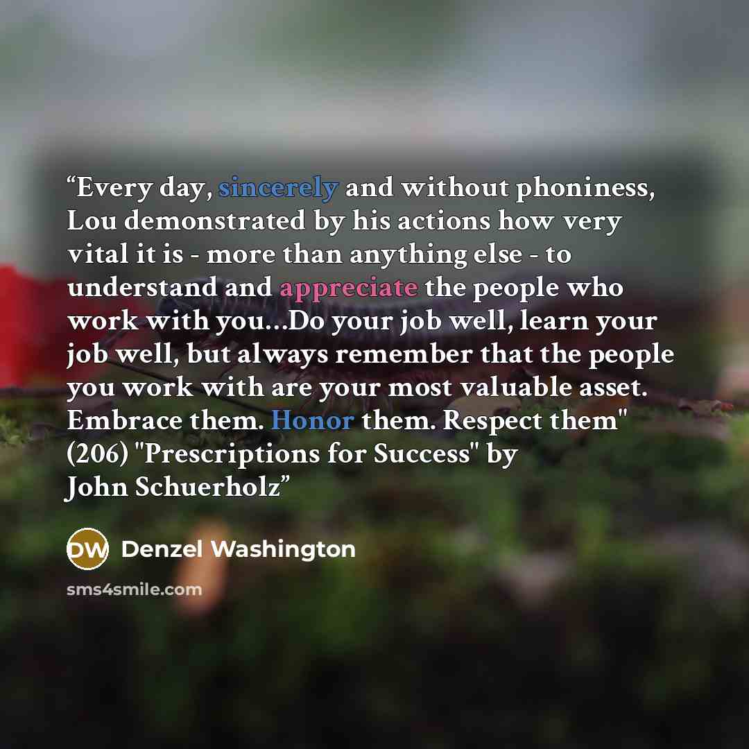 “Every day, sincerely and without phoniness, Lou demonstrated by his actions how very vital it is - more than anything else - to understand and appreciate the people who work with you…Do your job well, learn your job well, but always remember that the people you work with are your most valuable…” quote by Denzel Washington