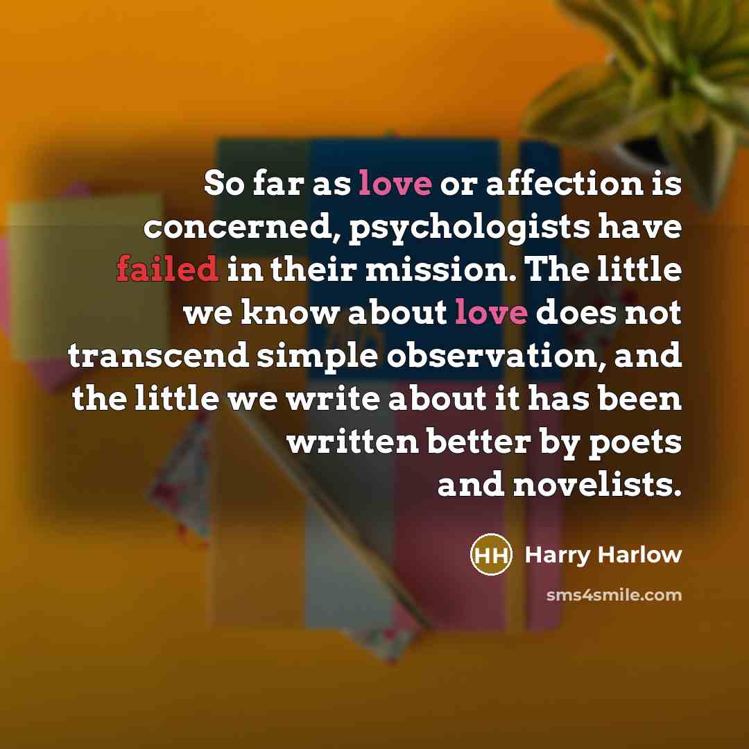 “So far as love or affection is concerned, psychologists have failed in their mission. The little we know about love does not transcend simple observation, and the little we write about it has been written better by poets and novelists.” quote by Harry Harlow
