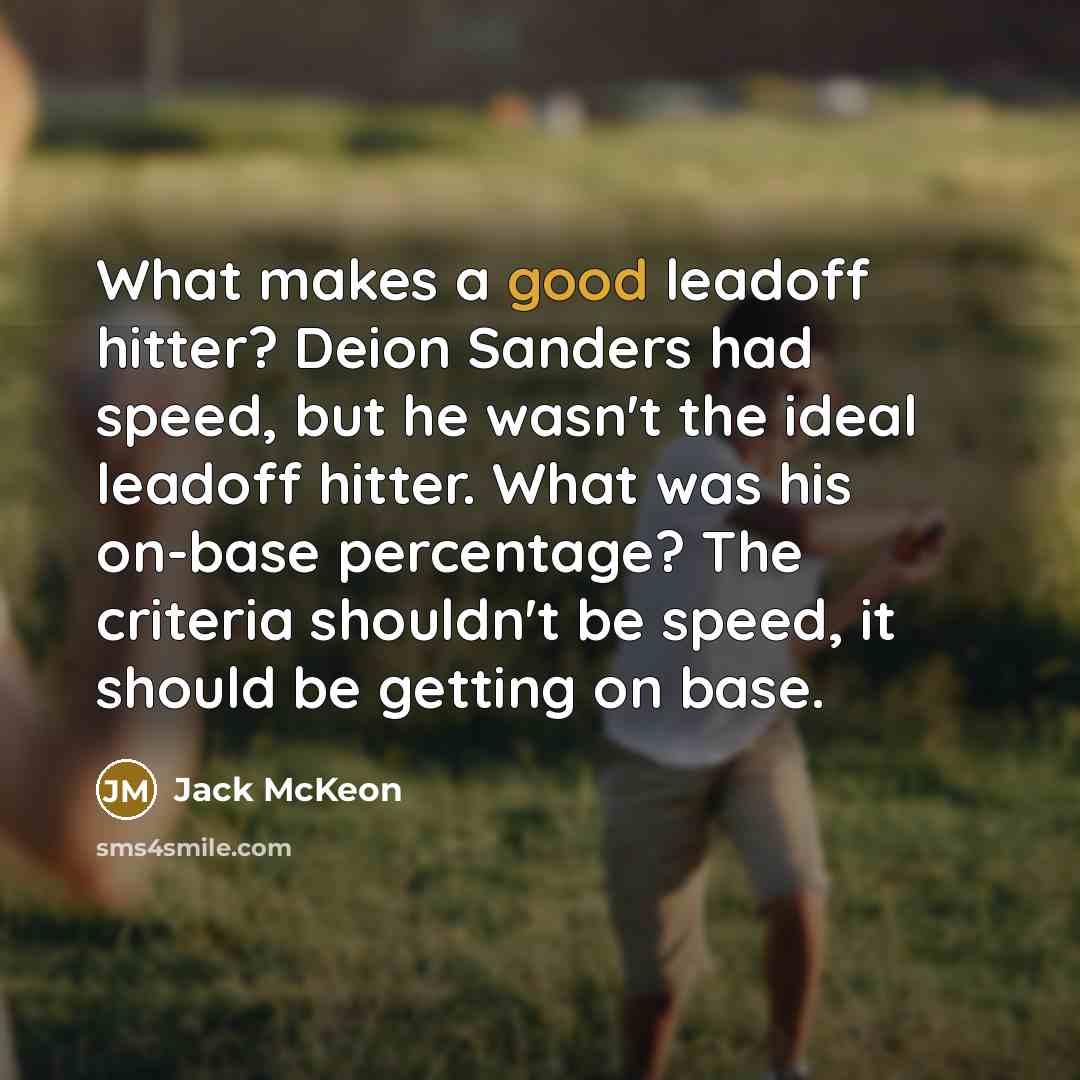 “What makes a good leadoff hitter? Deion Sanders had speed, but he wasn't the ideal leadoff hitter. What was his on-base percentage? The criteria shouldn't be speed, it should be getting on base.” quote by Jack McKeon