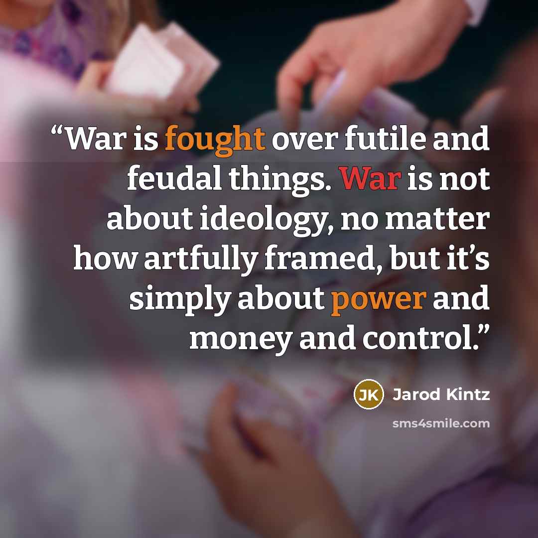 “War is fought over futile and feudal things. War is not about ideology, no matter how artfully framed, but it’s simply about power and money and control.” quote by Jarod Kintz