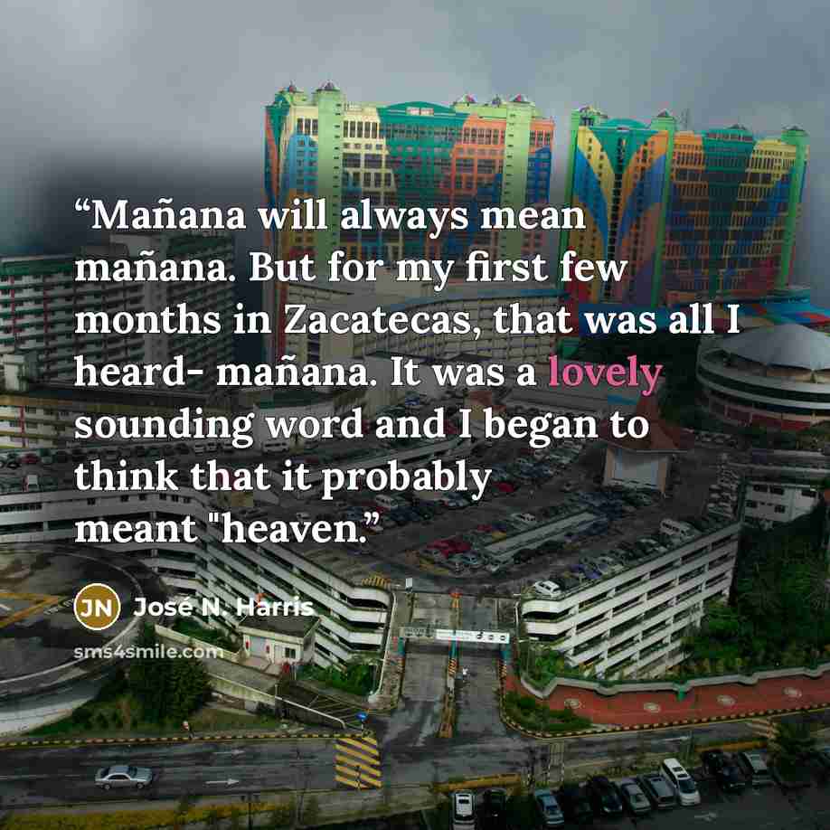 “Mañana will always mean mañana. But for my first few months in Zacatecas, that was all I heard- mañana. It was a lovely sounding word and I began to think that it probably meant "heaven.” quote by José N. Harris