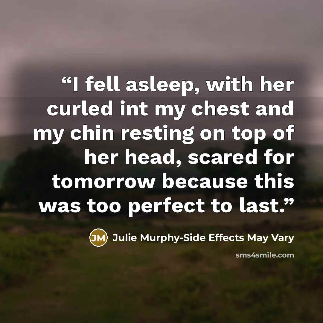 “I fell asleep, with her curled int my chest and my chin resting on top of her head, scared for tomorrow because this was too perfect to last.” quote by Julie Murphy-Side Effects May Vary