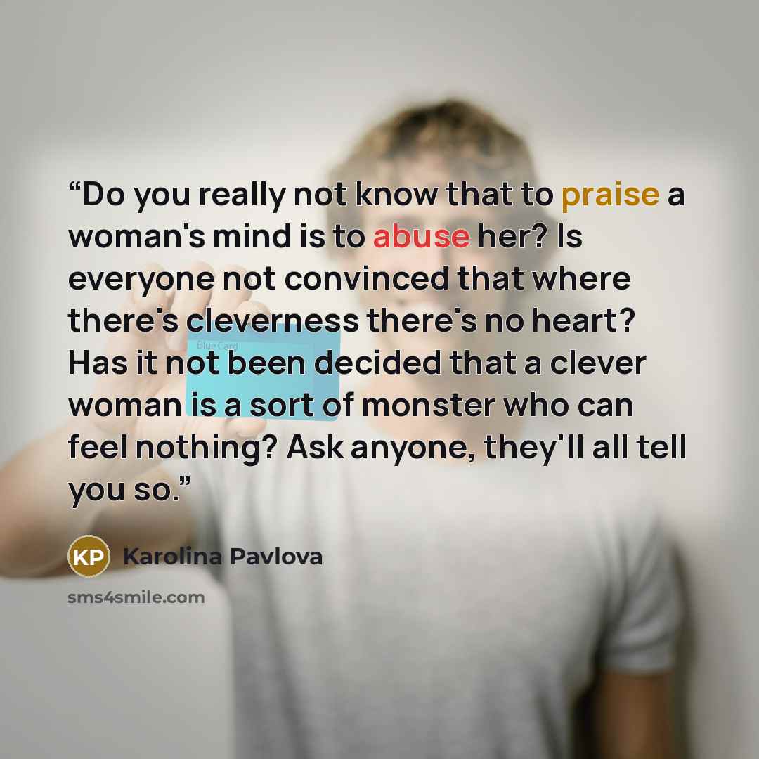“Do you really not know that to praise a woman's mind is to abuse her? Is everyone not convinced that where there's cleverness there's no heart? Has it not been decided that a clever woman is a sort of monster who can feel nothing? Ask anyone, they'll all tell you so.” quote by Karolina Pavlova