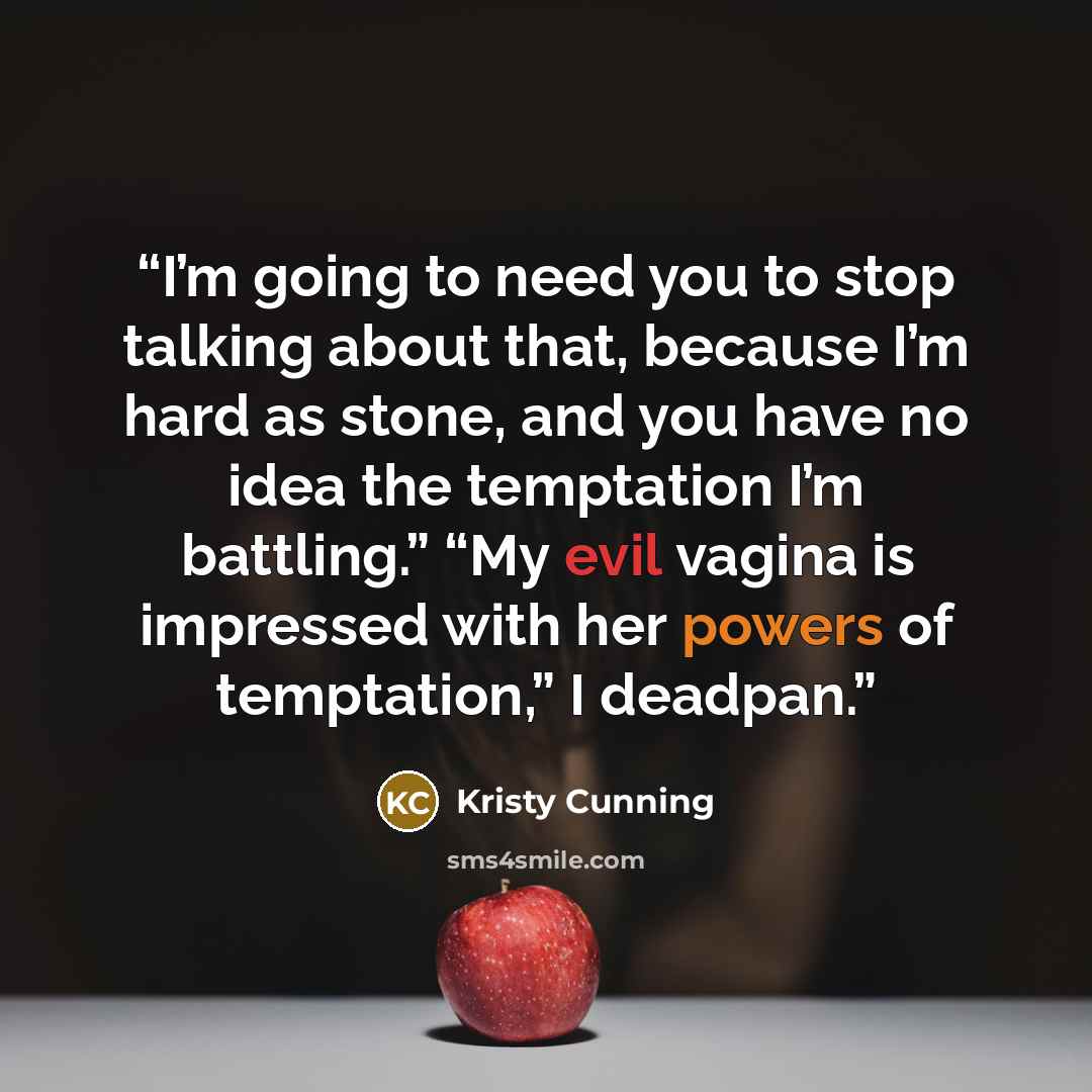 “I’m going to need you to stop talking about that, because I’m hard as stone, and you have no idea the temptation I’m battling.” “My evil vagina is impressed with her powers of temptation,” I deadpan.” quote by Kristy Cunning