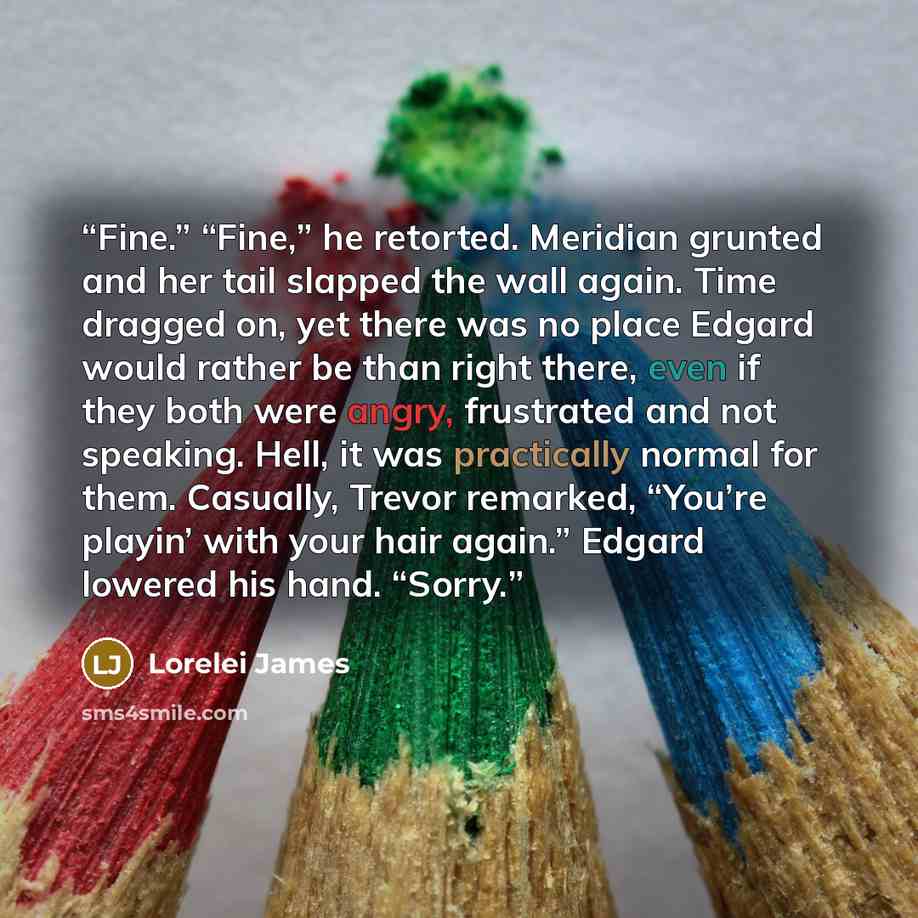 “Fine.” “Fine,” he retorted. Meridian grunted and her tail slapped the wall again. Time dragged on, yet there was no place Edgard would rather be than right there, even if they both were angry, frustrated and not speaking. Hell, it was practically normal for them. Casually, Trevor remarked, “You’re…” quote by Lorelei James