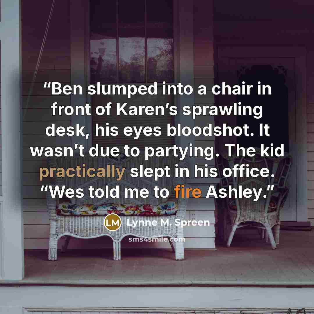 “Ben slumped into a chair in front of Karen’s sprawling desk, his eyes bloodshot. It wasn’t due to partying. The kid practically slept in his office. “Wes told me to fire Ashley.” quote by Lynne M. Spreen