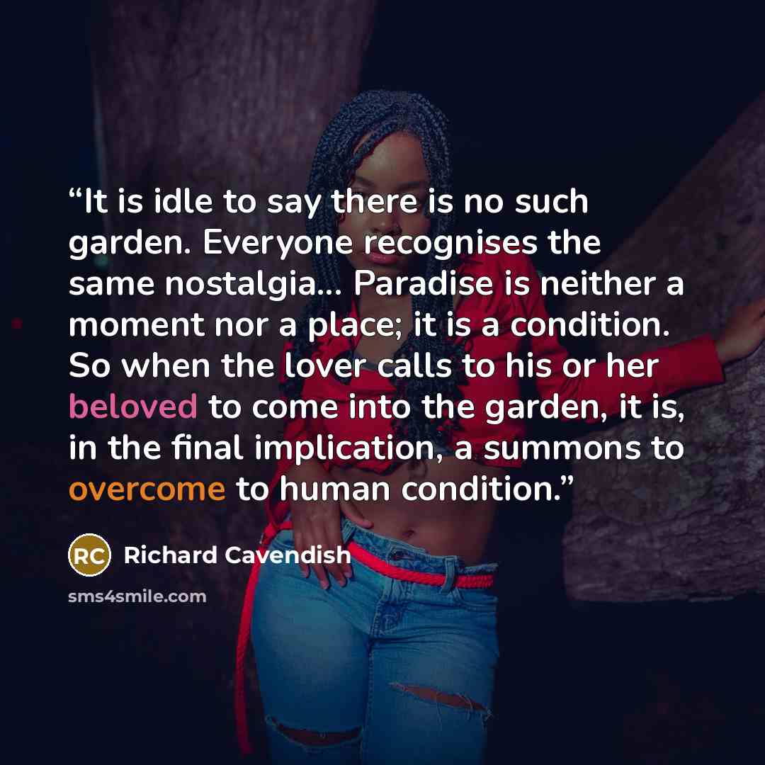 “It is idle to say there is no such garden. Everyone recognises the same nostalgia... Paradise is neither a moment nor a place; it is a condition. So when the lover calls to his or her beloved to come into the garden, it is, in the final implication, a summons to overcome to human condition.” quote by Richard Cavendish