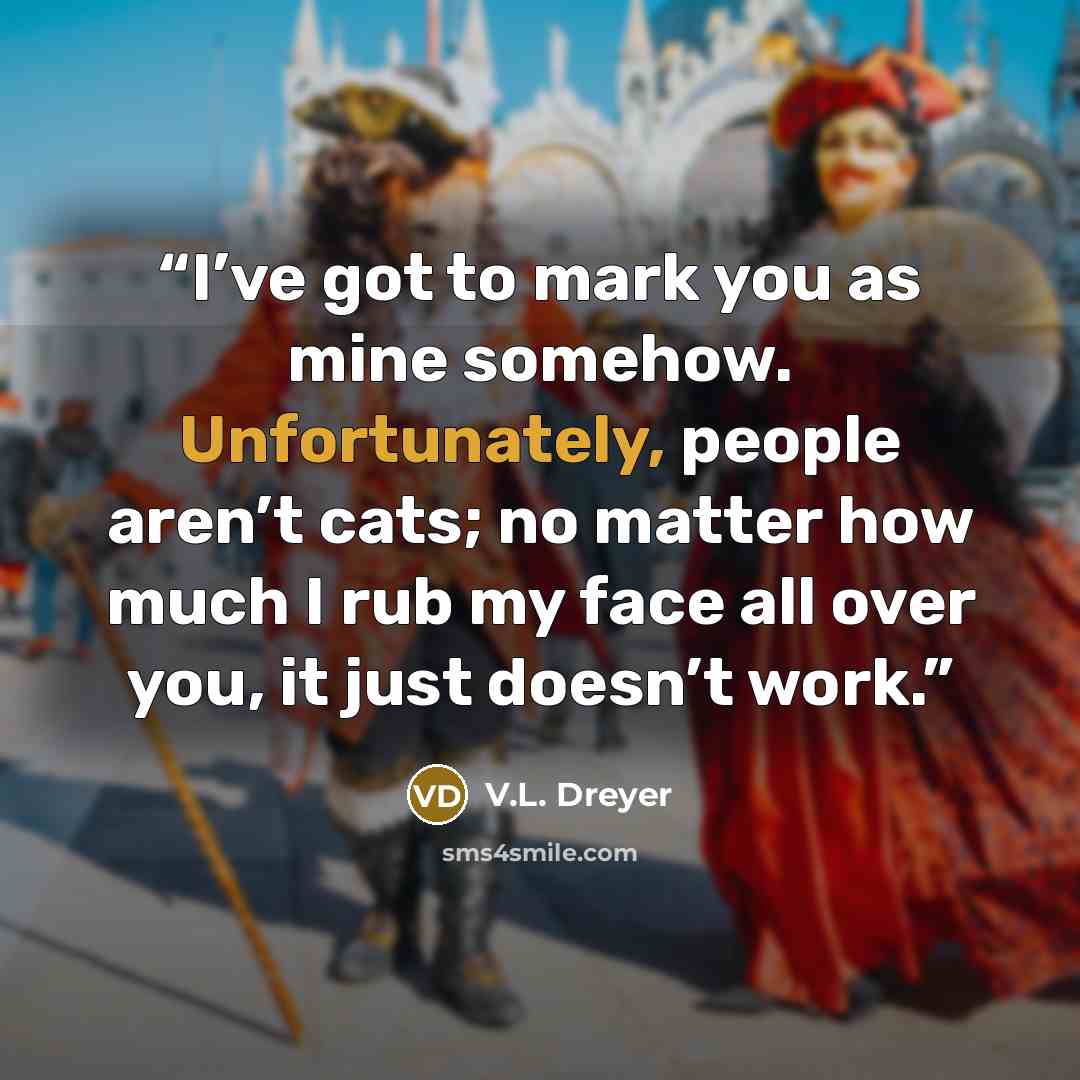 “I’ve got to mark you as mine somehow. Unfortunately, people aren’t cats; no matter how much I rub my face all over you, it just doesn’t work.” quote by V.L. Dreyer