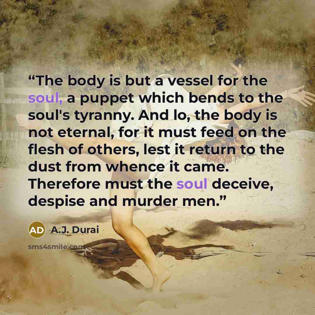“The body is but a vessel for the soul, a puppet which bends to the soul's tyranny. And lo, the body is not eternal, for it must feed on the flesh of others, lest it return to the dust from whence it came. Therefore must the soul deceive, despise and murder men.” quote by A.J. Durai