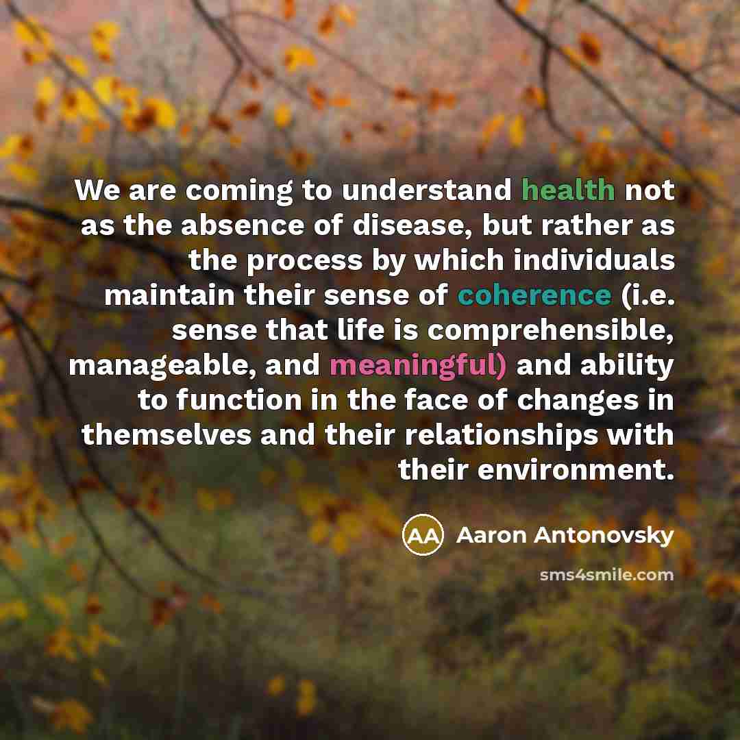 “We are coming to understand health not as the absence of disease, but rather as the process by which individuals maintain their sense of coherence (i.e. sense that life is comprehensible, manageable, and meaningful) and ability to function in the face of changes in themselves and their…” quote by Aaron Antonovsky