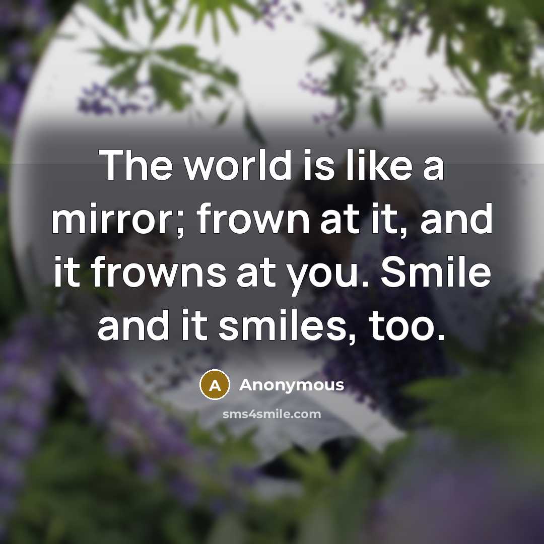 “The world is like a mirror; frown at it, and it frowns at you. Smile and it smiles, too.” quote by Anonymous
