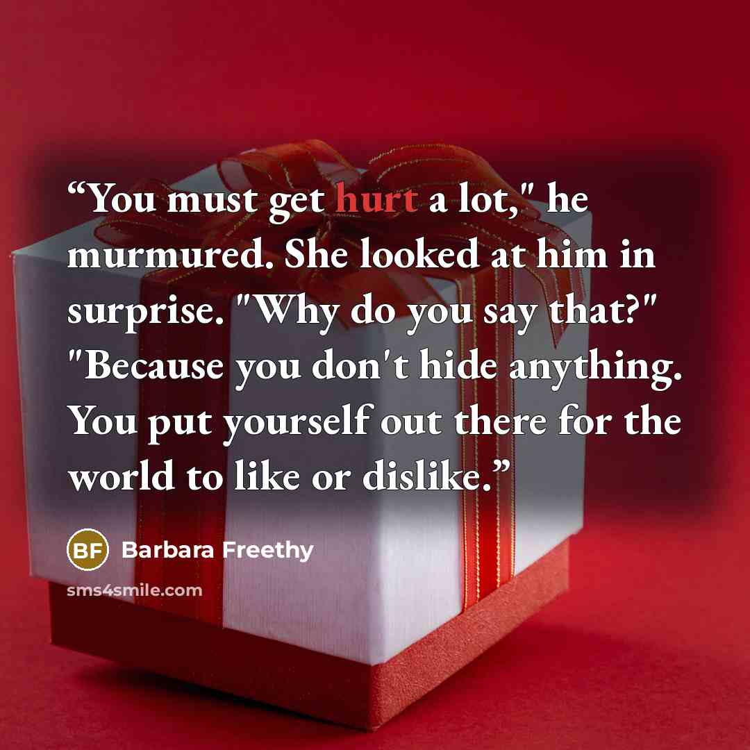 “You must get hurt a lot," he murmured. She looked at him in surprise. "Why do you say that?" "Because you don't hide anything. You put yourself out there for the world to like or dislike.” quote by Barbara Freethy