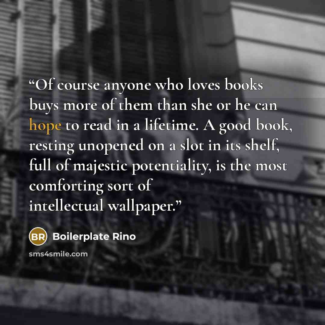 “Of course anyone who loves books buys more of them than she or he can hope to read in a lifetime. A good book, resting unopened on a slot in its shelf, full of majestic potentiality, is the most comforting sort of intellectual wallpaper.” quote by Boilerplate Rino