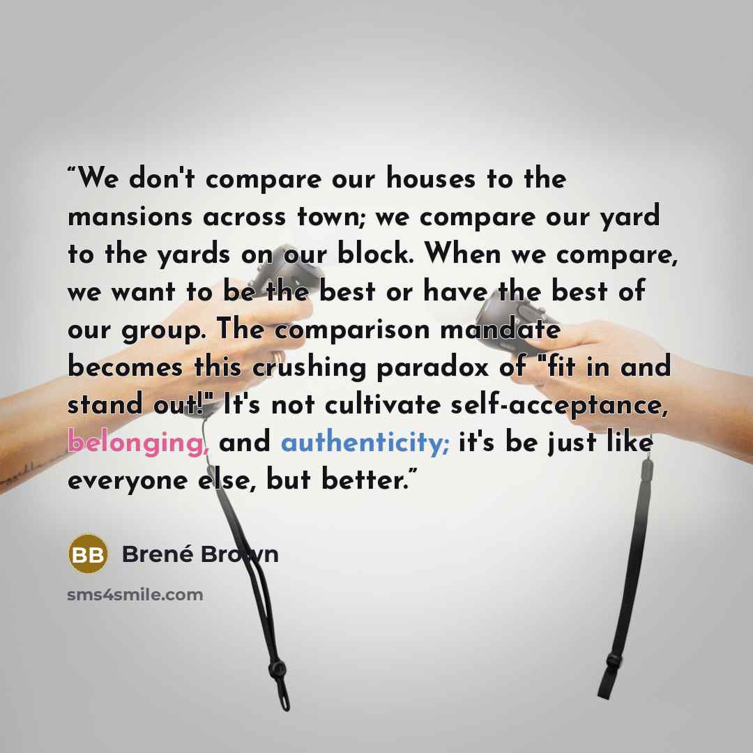 “We don't compare our houses to the mansions across town; we compare our yard to the yards on our block. When we compare, we want to be the best or have the best of our group. The comparison mandate becomes this crushing paradox of "fit in and stand out!" It's not cultivate self-acceptance…” quote by Brené Brown