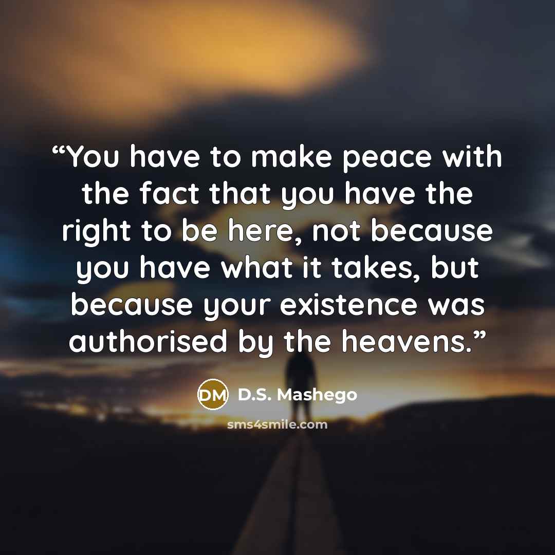 “You have to make peace with the fact that you have the right to be here, not because you have what it takes, but because your existence was authorised by the heavens.” quote by D.S. Mashego