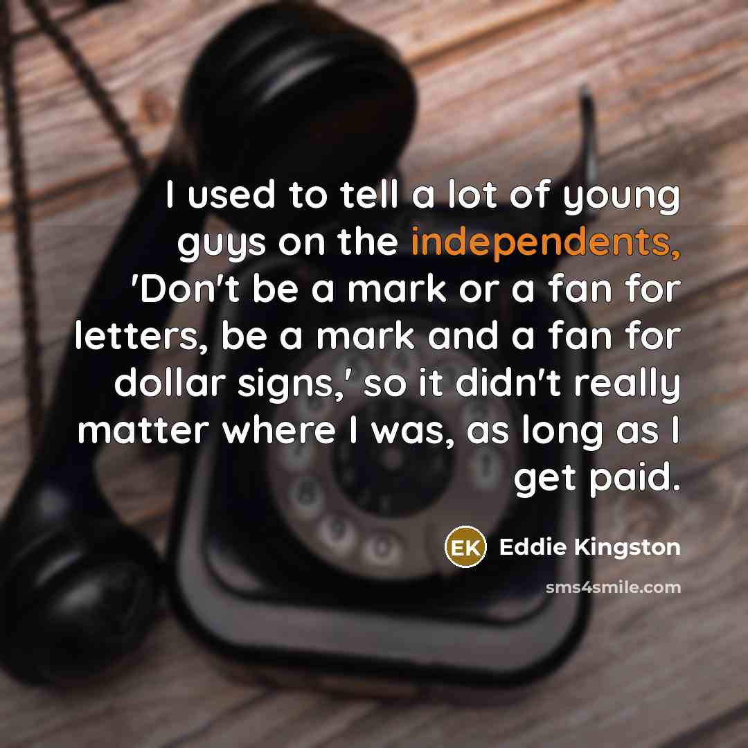 “I used to tell a lot of young guys on the independents, 'Don't be a mark or a fan for letters, be a mark and a fan for dollar signs,' so it didn't really matter where I was, as long as I get paid.” quote by Eddie Kingston