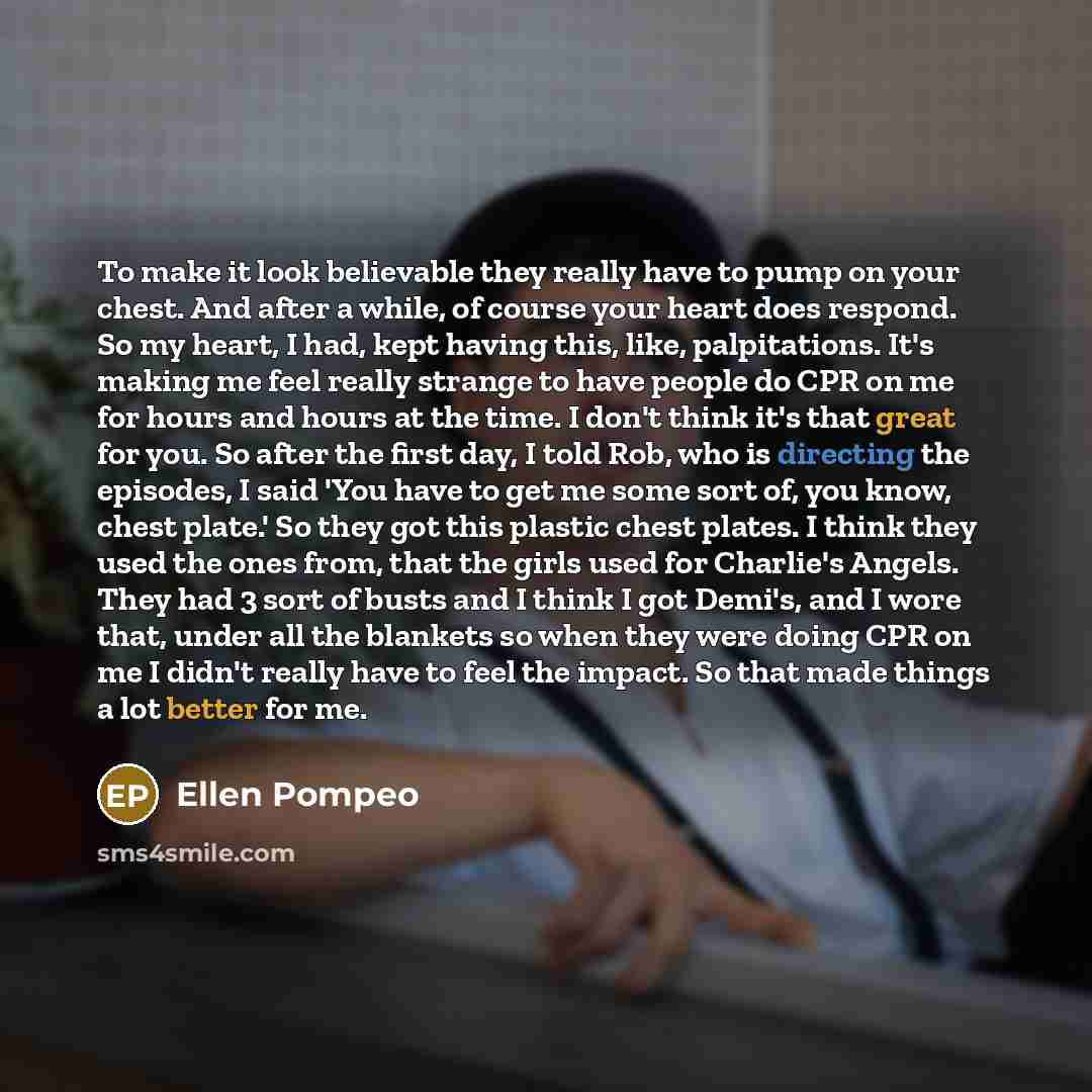 “To make it look believable they really have to pump on your chest. And after a while, of course your heart does respond. So my heart, I had, kept having this, like, palpitations. It's making me feel really strange to have people do CPR on me for hours and hours at the time. I don't think it's that…” quote by Ellen Pompeo