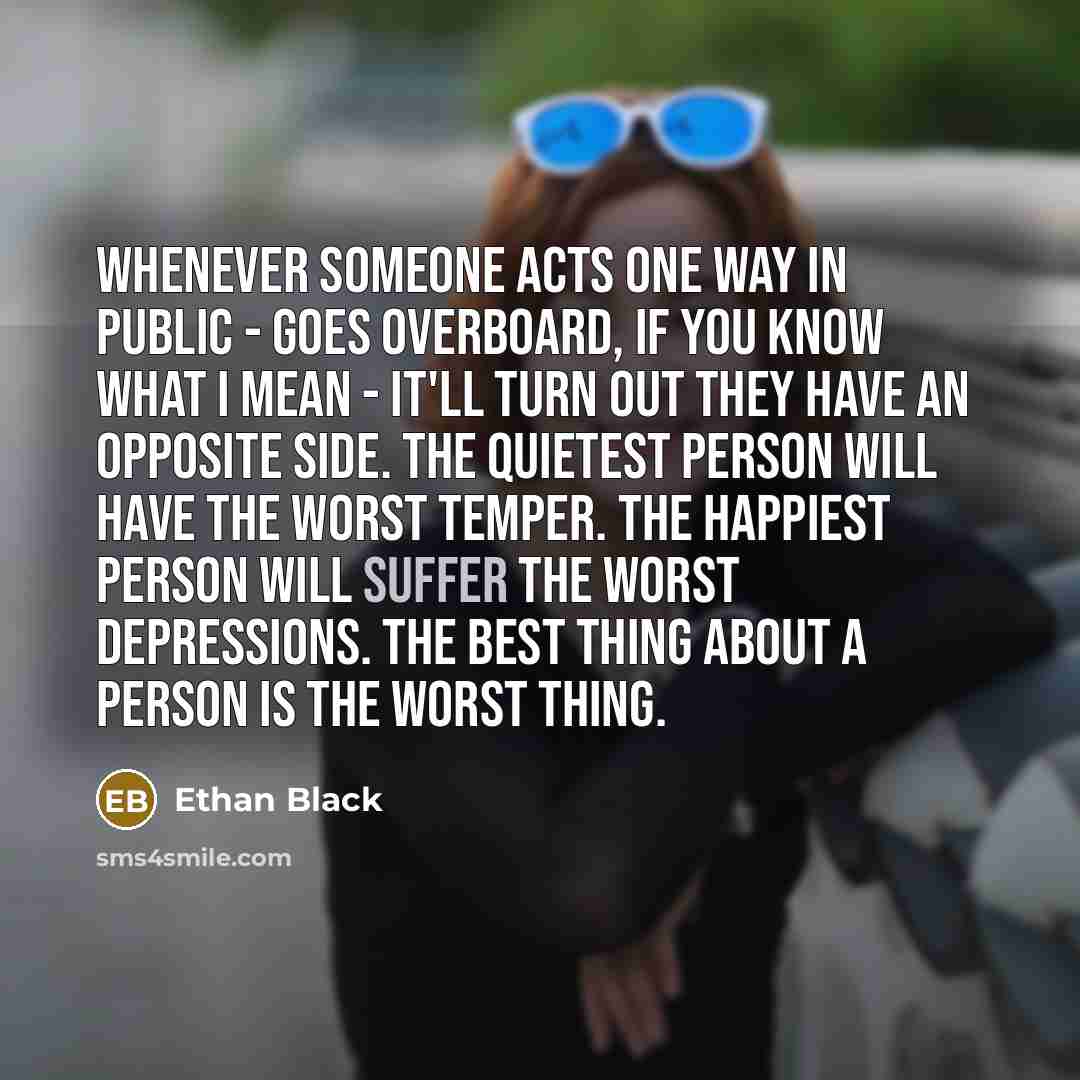 “Whenever someone acts one way in public - goes overboard, if you know what I mean - it'll turn out they have an opposite side. The quietest person will have the worst temper. The happiest person will suffer the worst depressions. The best thing about a person is the worst thing.” quote by Ethan Black
