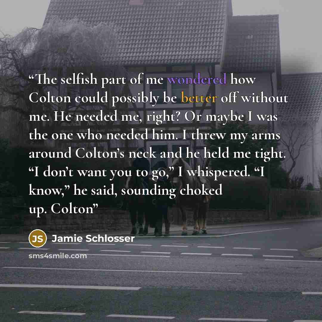 “The selfish part of me wondered how Colton could possibly be better off without me. He needed me, right? Or maybe I was the one who needed him. I threw my arms around Colton’s neck and he held me tight. “I don’t want you to go,” I whispered. “I know,” he said, sounding choked up. Colton” quote by Jamie Schlosser