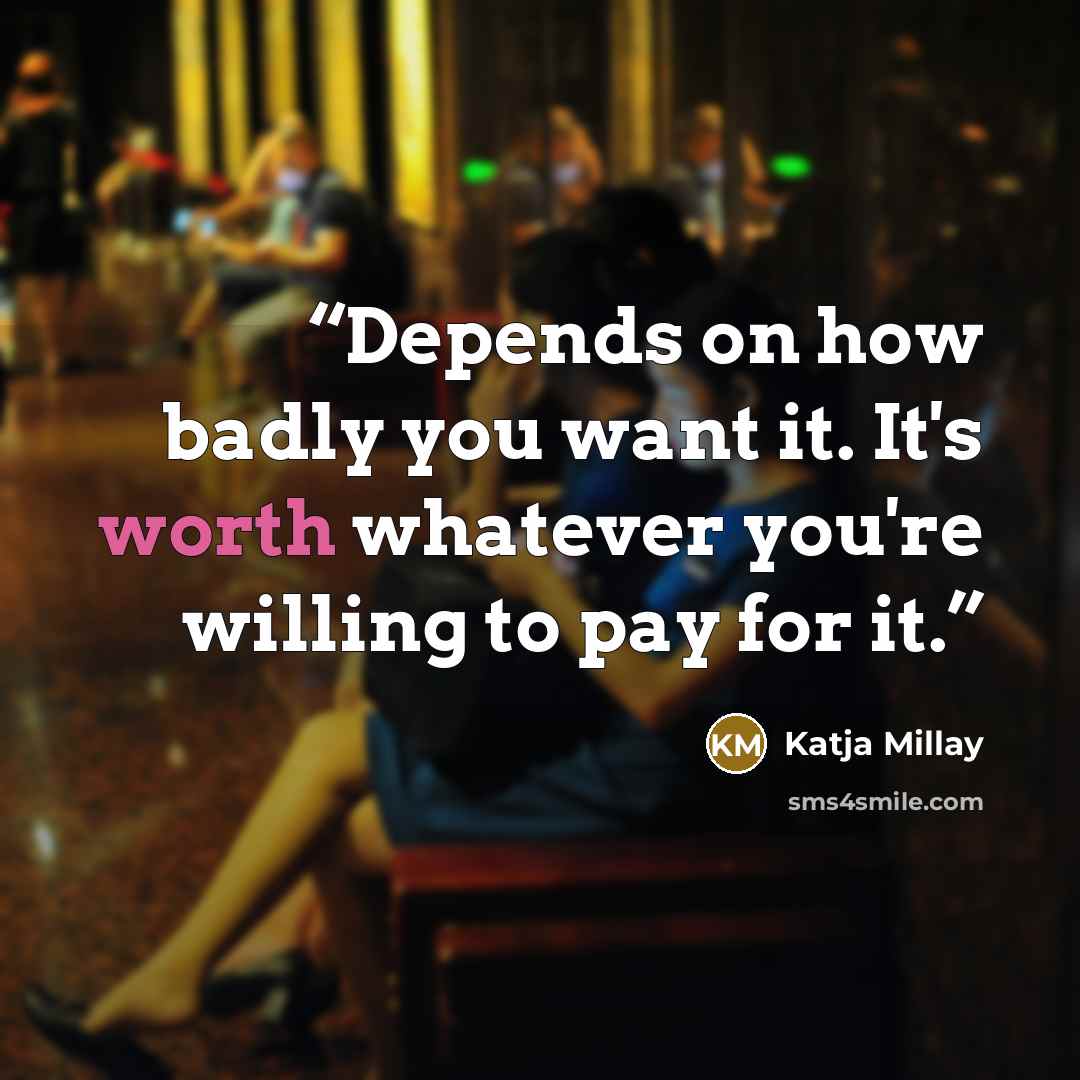 “Depends on how badly you want it. It's worth whatever you're willing to pay for it.” quote by Katja Millay