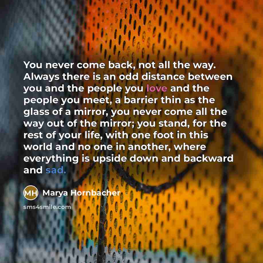 “You never come back, not all the way. Always there is an odd distance between you and the people you love and the people you meet, a barrier thin as the glass of a mirror, you never come all the way out of the mirror; you stand, for the rest of your life, with one foot in this world and no one in…” quote by Marya Hornbacher