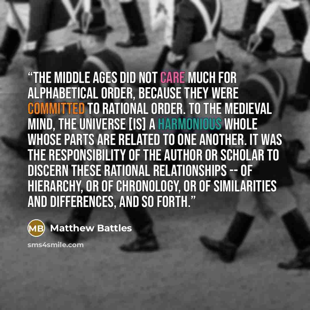 “The middle ages did not care much for alphabetical order, because they were committed to rational order. To the medieval mind, the universe [is] a harmonious whole whose parts are related to one another. It was the responsibility of the author or scholar to discern these rational relationships…” quote by Matthew Battles