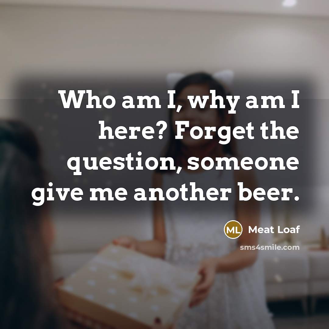 “Who am I, why am I here? Forget the question,…” quote by Meat Loaf